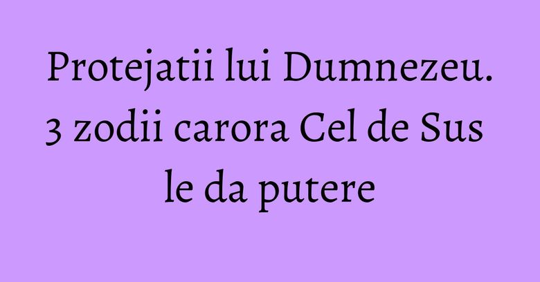 Protejatii lui Dumnezeu. 3 zodii carora Cel de Sus le da putere Protejatii lui Dumnezeu. 3 zodii carora Cel de Sus le da putere