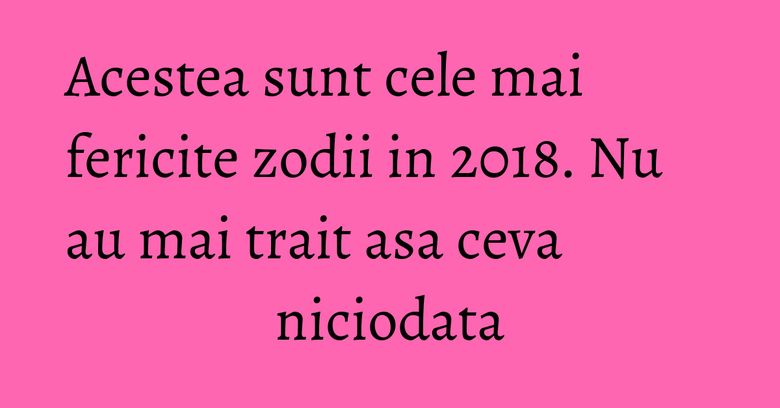 Acestea sunt cele mai fericite zodii in 2018. Nu au mai trait asa ceva niciodata Acestea sunt cele mai fericite zodii in 2018. Nu au mai trait asa ceva niciodata