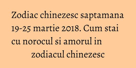 Zodiac chinezesc saptamana 19-25 martie 2018. Cum stai cu norocul si amorul in zodiacul chinezesc
