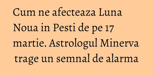 Cum ne afecteaza Luna Noua in Pesti de pe 17 martie. Astrologul Minerva trage un semnal de alarma