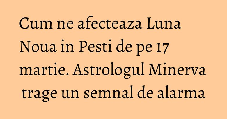 Cum ne afecteaza Luna Noua in Pesti de pe 17 martie. Astrologul Minerva trage un semnal de alarma