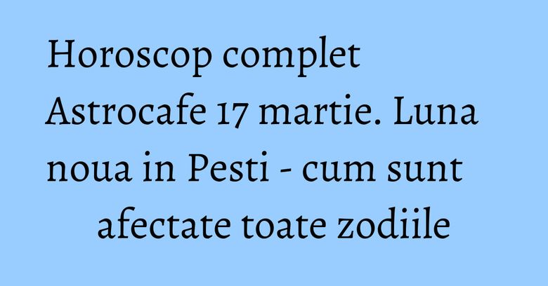 Horoscop complet Astrocafe 17 martie. Luna noua in Pesti - cum sunt afectate toate zodiile
