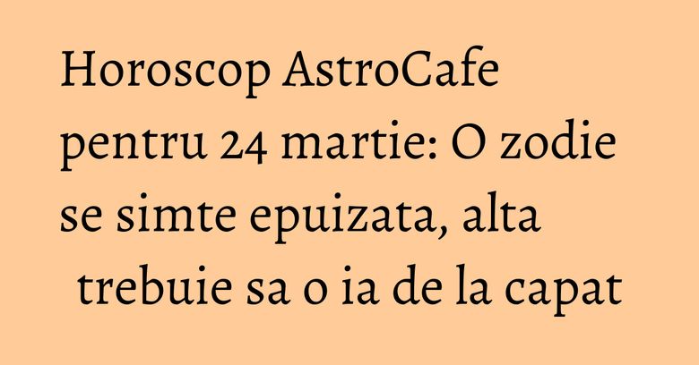 Horoscop AstroCafe pentru 24 martie: O zodie se simte epuizata, alta trebuie sa o ia de la capat