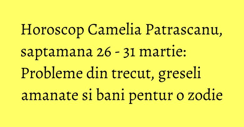 Horoscop Camelia Patrascanu, saptamana 26 - 31 martie: Probleme din trecut, greseli amanate si bani pentur o zodie