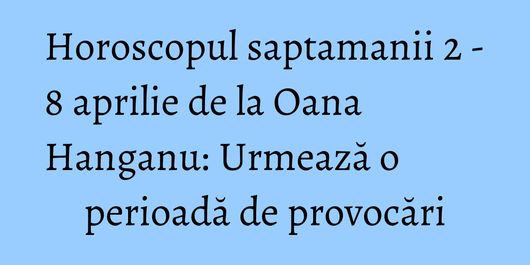 Horoscopul saptamanii 2 - 8 aprilie de la Oana Hanganu: Urmează o perioadă de provocări