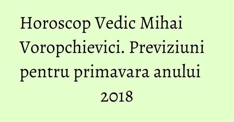 Horoscop Vedic Mihai Voropchievici. Previziuni pentru primavara anului 2018 Horoscop Vedic Mihai Voropchievici. Previziuni pentru primavara anului 2018