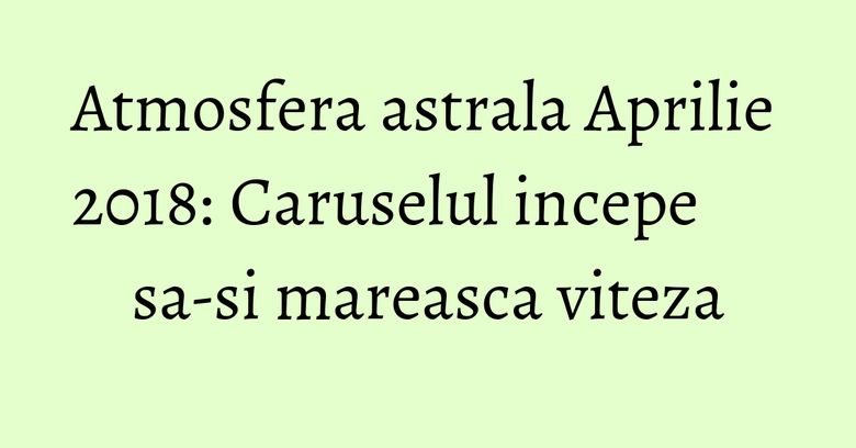 Atmosfera astrala Aprilie 2018: Caruselul incepe sa-si mareasca viteza Atmosfera astrala Aprilie 2018: Caruselul incepe sa-si mareasca viteza