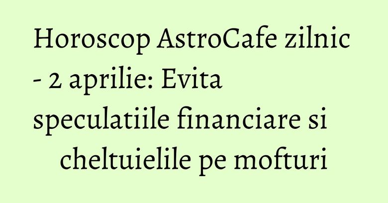 Horoscop AstroCafe zilnic - 2 aprilie: Evita speculatiile financiare si cheltuielile pe mofturi