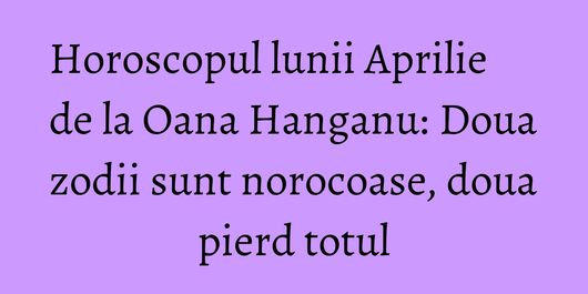 Horoscopul lunii Aprilie de la Oana Hanganu: Doua zodii sunt norocoase, doua pierd totul