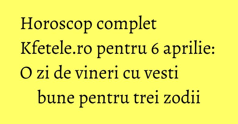 Horoscop complet Kfetele.ro pentru 6 aprilie: O zi de vineri cu vesti bune pentru trei zodii Horoscop complet Kfetele.ro pentru 6 aprilie: O zi de vineri cu vesti bune pentru trei zodii