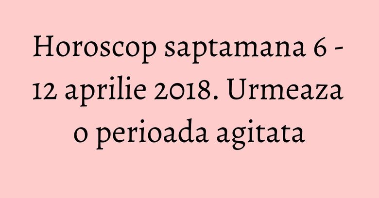 Horoscop saptamana 6 - 12 aprilie 2018. Urmeaza o perioada agitata