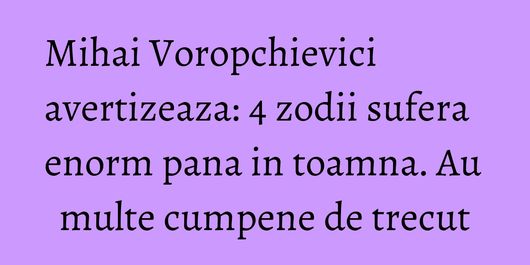 Mihai Voropchievici avertizeaza: 4 zodii sufera enorm pana in toamna. Au multe cumpene de trecut