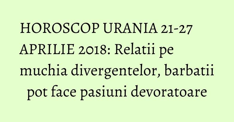 HOROSCOP URANIA 21-27 APRILIE 2018: Relatii pe muchia divergentelor, barbatii pot face pasiuni devoratoare