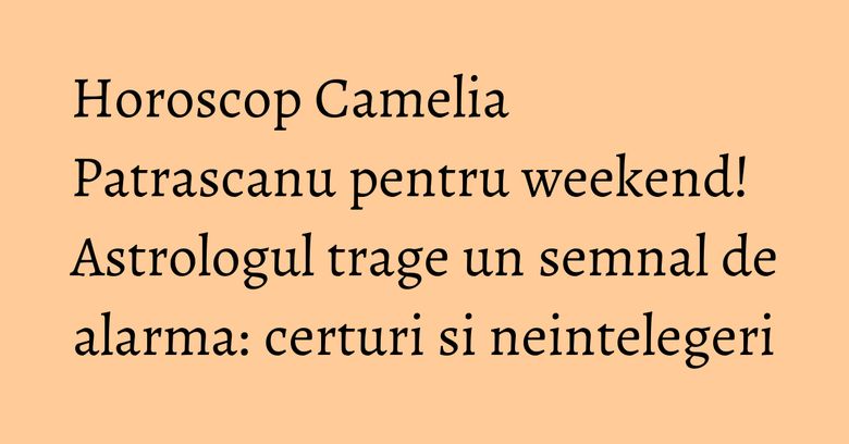 Horoscop Camelia Patrascanu pentru weekend! Astrologul trage un semnal de alarma: certuri si neintelegeri