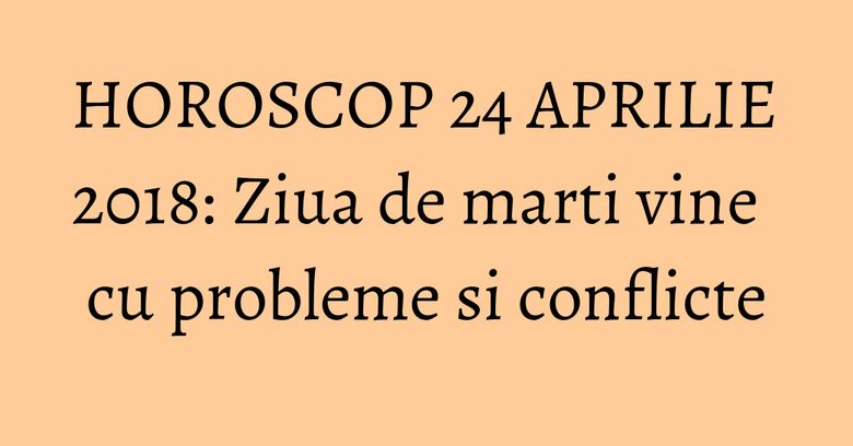 HOROSCOP 24 APRILIE 2018: Ziua de marti vine cu probleme si conflicte