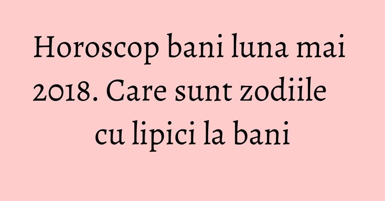 Horoscop bani luna mai 2018. Care sunt zodiile cu lipici la bani