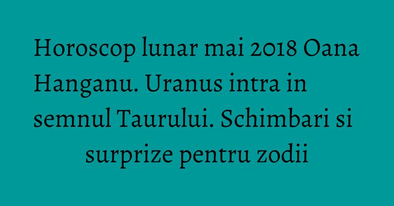Horoscop lunar mai 2018 Oana Hanganu. Uranus intra in semnul Taurului. Schimbari si surprize pentru zodii