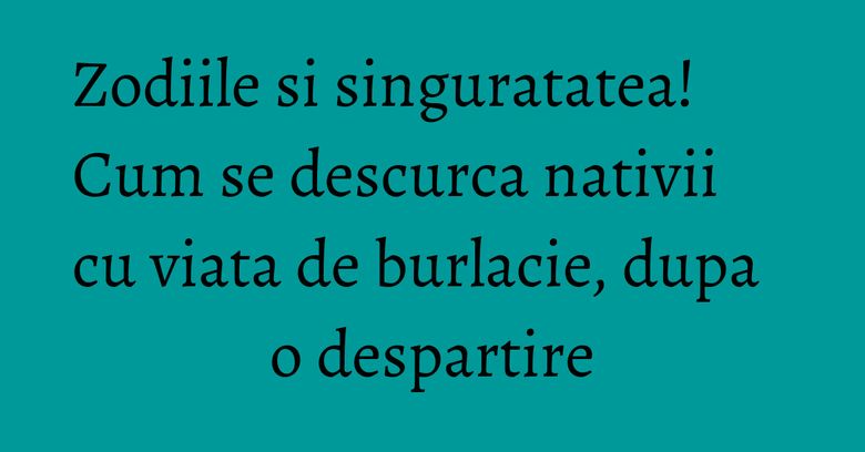 Zodiile si singuratatea! Cum se descurca nativii cu viata de burlacie, dupa o despartire