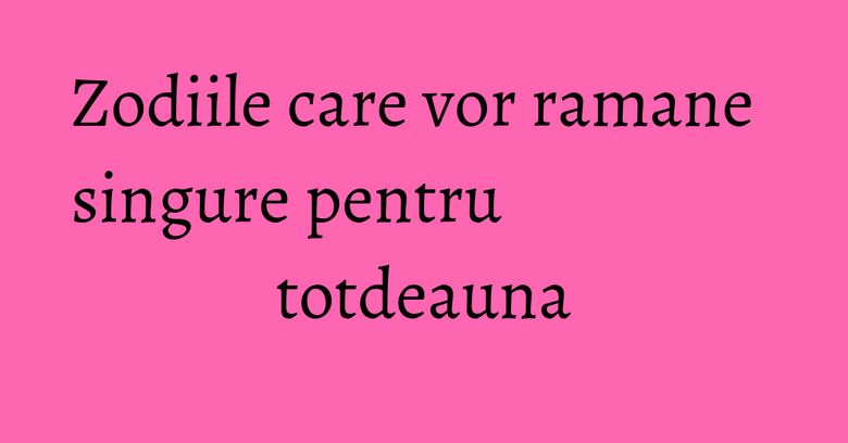 Zodiile care vor ramane singure pentru totdeauna Zodiile care vor ramane singure pentru totdeauna