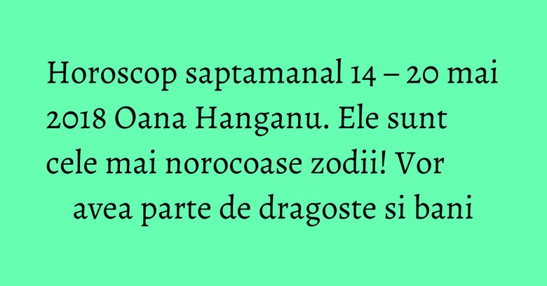 Horoscop saptamanal 14 – 20 mai 2018 Oana Hanganu. Ele sunt cele mai norocoase zodii! Vor avea parte de dragoste si bani