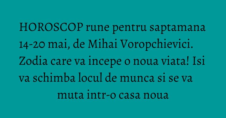 HOROSCOP rune pentru saptamana 14-20 mai, de Mihai Voropchievici. Zodia care va incepe o noua viata! Isi va schimba locul de munca si se va muta intr-o casa noua