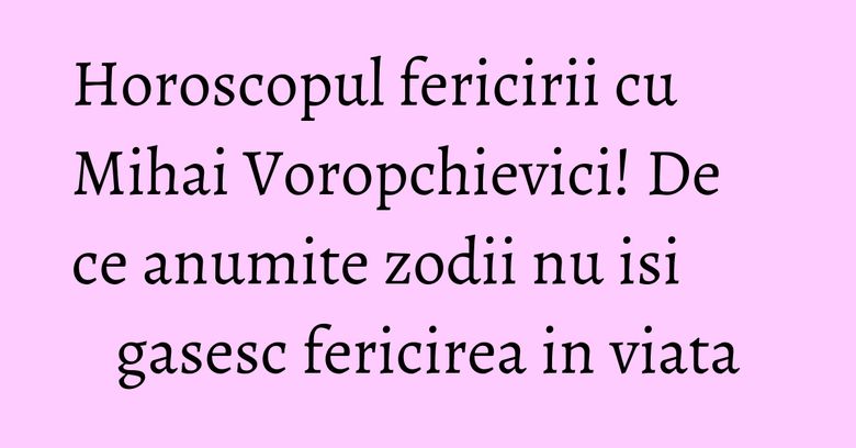 Horoscopul fericirii cu Mihai Voropchievici! De ce anumite zodii nu isi gasesc fericirea in viata
