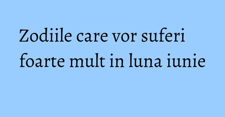 Zodiile care vor suferi foarte mult in luna iunie Zodiile care vor suferi foarte mult in luna iunie