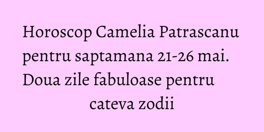 Horoscop Camelia Patrascanu pentru saptamana 21-26 mai. Doua zile fabuloase pentru cateva zodii