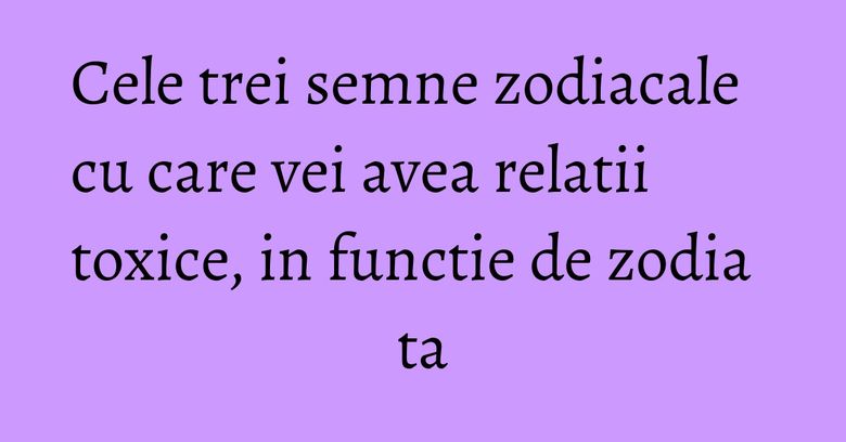 Cele trei semne zodiacale cu care vei avea relatii toxice, in functie de zodia ta Cele trei semne zodiacale cu care vei avea relatii toxice, in functie de zodia ta