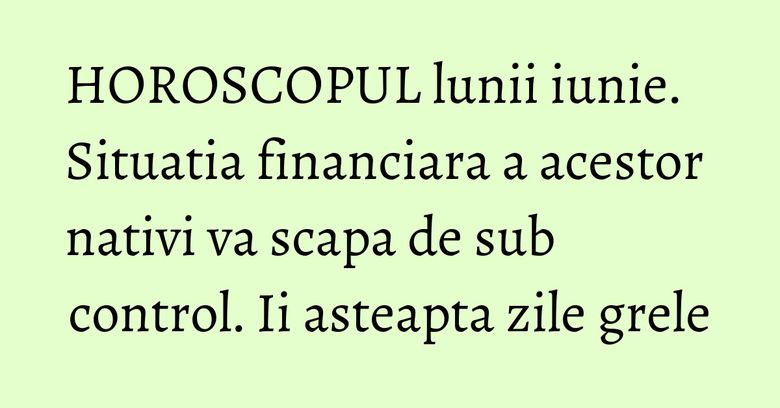 HOROSCOPUL lunii iunie. Situatia financiara a acestor nativi va scapa de sub control. Ii asteapta zile grele