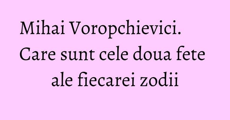 Mihai Voropchievici. Care sunt cele doua fete ale fiecarei zodii