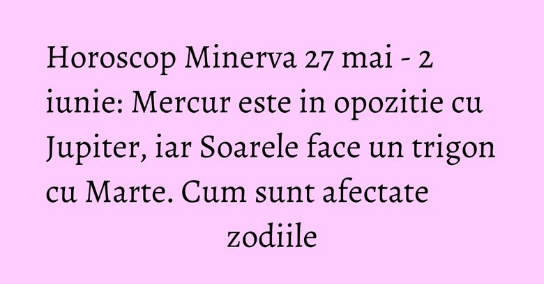 Horoscop Minerva 27 mai - 2 iunie: Mercur este in opozitie cu Jupiter, iar Soarele face un trigon cu Marte. Cum sunt afectate zodiile