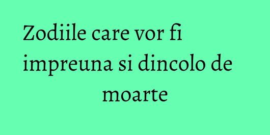 Zodiile care vor fi impreuna si dincolo de moarte