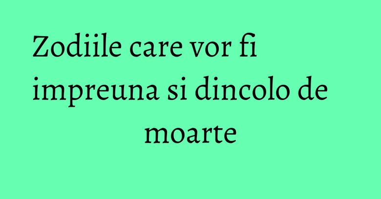 Zodiile care vor fi impreuna si dincolo de moarte