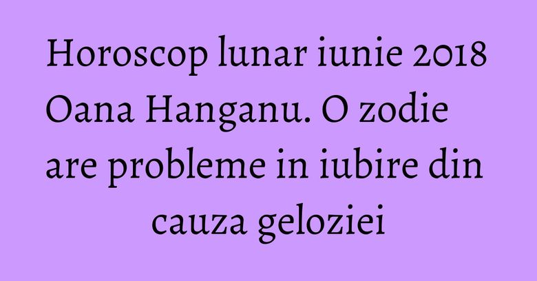 Horoscop lunar iunie 2018 Oana Hanganu. O zodie are probleme in iubire din cauza geloziei Horoscop lunar iunie 2018 Oana Hanganu. O zodie are probleme in iubire din cauza geloziei