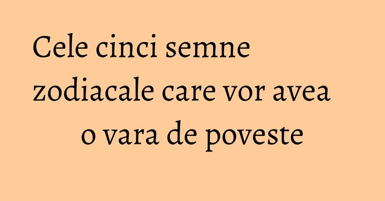 Cele cinci semne zodiacale care vor avea o vara de poveste Cele cinci semne zodiacale care vor avea o vara de poveste
