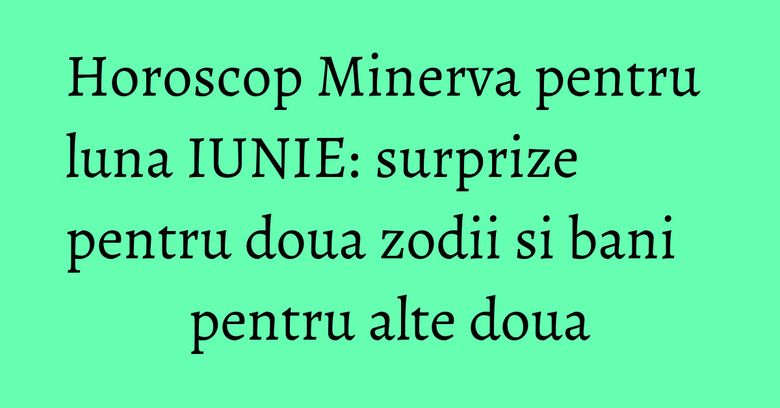 Horoscop Minerva pentru luna IUNIE: surprize pentru doua zodii si bani pentru alte doua