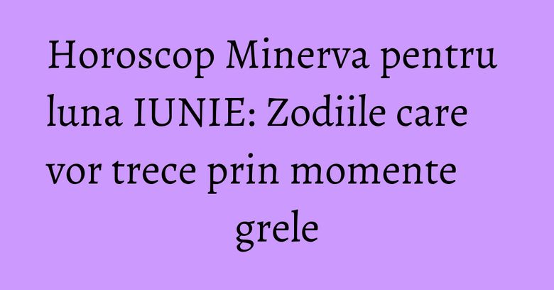 Horoscop Minerva pentru luna IUNIE: Zodiile care vor trece prin momente grele