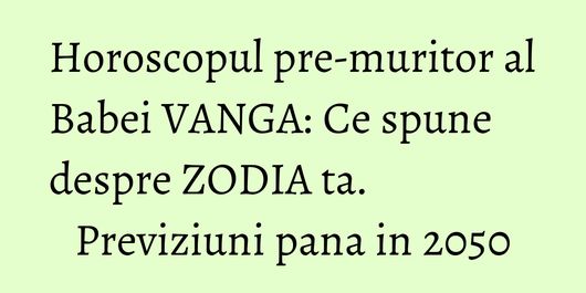 Horoscopul pre-muritor al Babei VANGA: Ce spune despre ZODIA ta. Previziuni pana in 2050