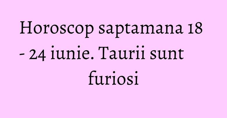 Horoscop saptamana 18 - 24 iunie. Taurii sunt furiosi Horoscop saptamana 18 - 24 iunie. Taurii sunt furiosi