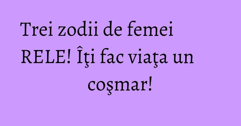 Trei zodii de femei RELE! Îţi fac viaţa un coşmar!