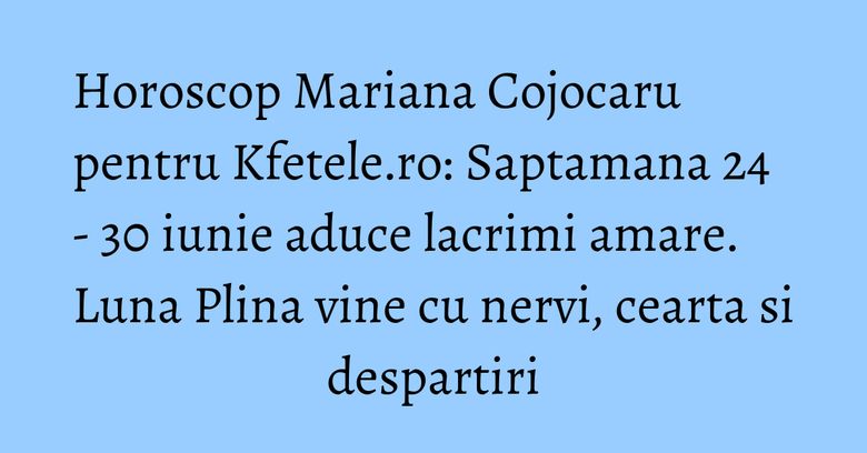Horoscop Mariana Cojocaru pentru Kfetele.ro: Saptamana 24 - 30 iunie aduce lacrimi amare. Luna Plina vine cu nervi, cearta si despartiri