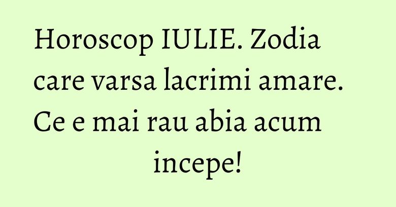 Horoscop IULIE. Zodia care varsa lacrimi amare. Ce e mai rau abia acum incepe!