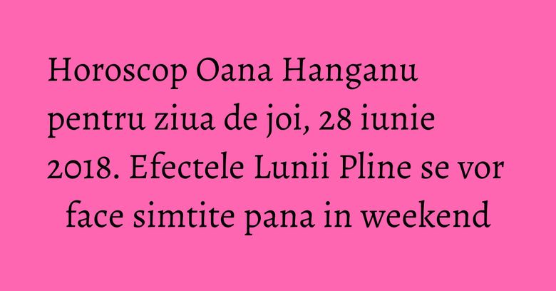 Horoscop Oana Hanganu pentru ziua de joi, 28 iunie 2018. Efectele Lunii Pline se vor face simtite pana in weekend