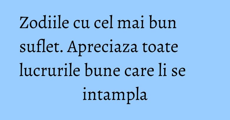 Zodiile cu cel mai bun suflet. Apreciaza toate lucrurile bune care li se intampla