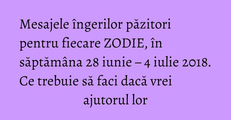 Mesajele îngerilor păzitori pentru fiecare ZODIE, în săptămâna 28 iunie – 4 iulie 2018. Ce trebuie să faci dacă vrei ajutorul lor