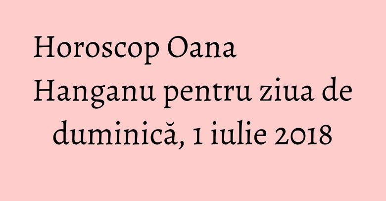Horoscop Oana Hanganu pentru ziua de duminică, 1 iulie 2018 Horoscop Oana Hanganu pentru ziua de duminică, 1 iulie 2018