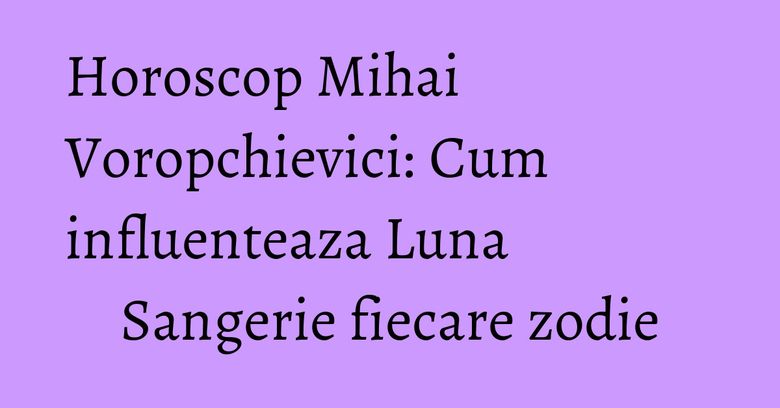 Horoscop Mihai Voropchievici: Cum influenteaza Luna Sangerie fiecare zodie Horoscop Mihai Voropchievici: Cum influenteaza Luna Sangerie fiecare zodie