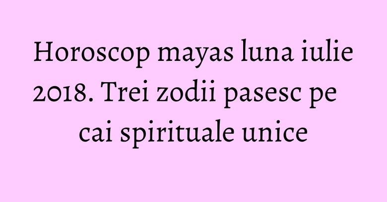 Horoscop mayas luna iulie 2018. Trei zodii pasesc pe cai spirituale unice