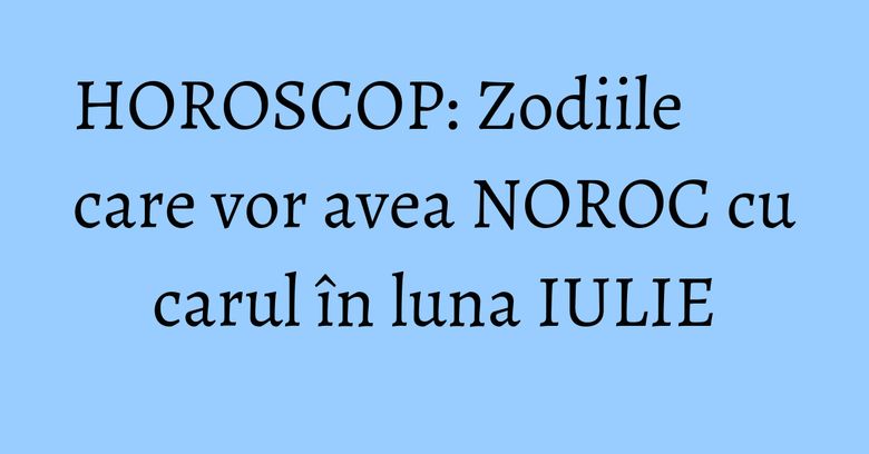 HOROSCOP: Zodiile care vor avea NOROC cu carul în luna IULIE HOROSCOP: Zodiile care vor avea NOROC cu carul în luna IULIE
